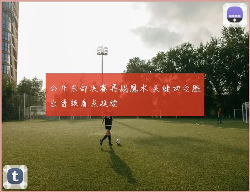 公牛东部决赛再战魔术 关键回合胜出晋级看点延续