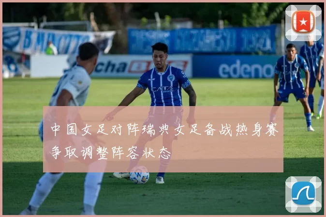 中国女足对阵瑞典女足备战热身赛争取调整阵容状态