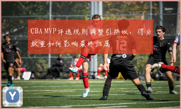 CBA MVP评选规则调整引热议，得分权重如何影响最终归属