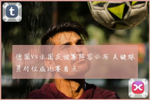 德国vs法国友谊赛阵容公布 关键球员对位成比赛看点