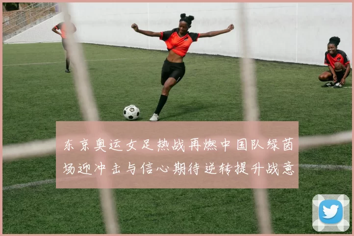 东京奥运女足热战再燃中国队绿茵场迎冲击与信心期待逆转提升战意