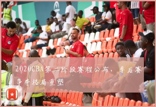 2020CBA第二阶段赛程公布，季后赛争夺格局重塑