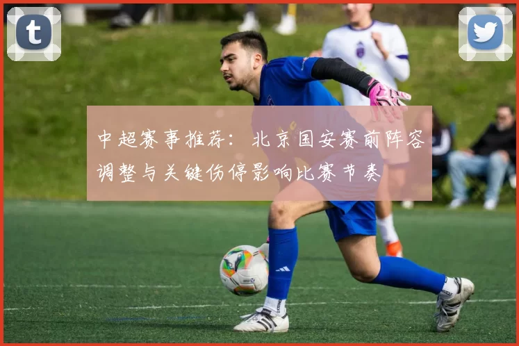 中超赛事推荐：北京国安赛前阵容调整与关键伤停影响比赛节奏