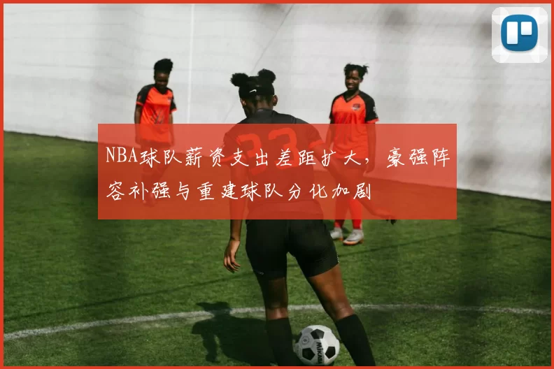NBA球队薪资支出差距扩大，豪强阵容补强与重建球队分化加剧