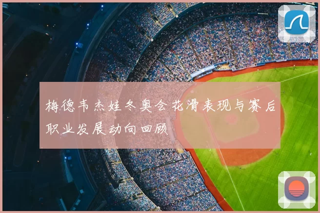 梅德韦杰娃冬奥会花滑表现与赛后职业发展动向回顾