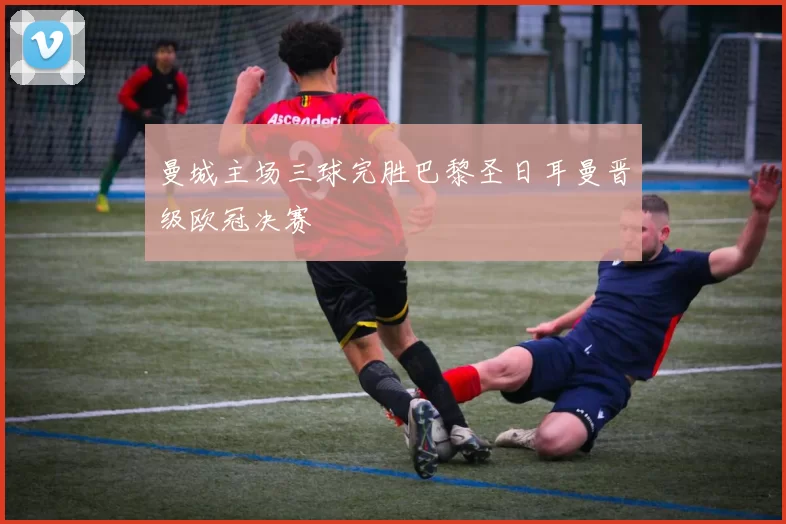 曼城主场三球完胜巴黎圣日耳曼晋级欧冠决赛