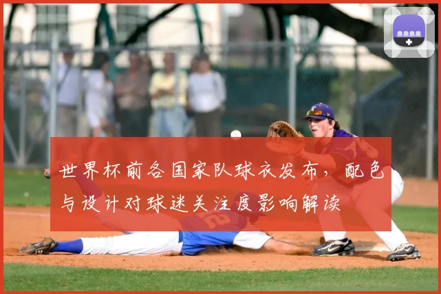世界杯前各国家队球衣发布，配色与设计对球迷关注度影响解读