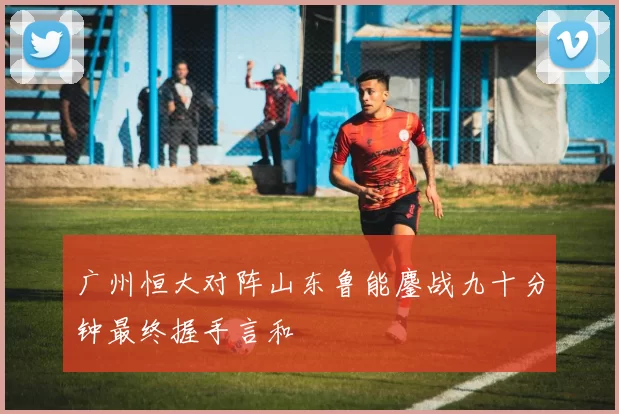 广州恒大对阵山东鲁能鏖战九十分钟最终握手言和