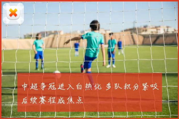 中超争冠进入白热化 多队积分紧咬后续赛程成焦点