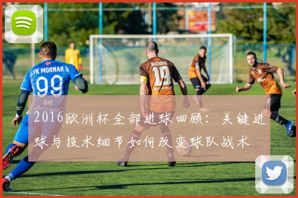 2016欧洲杯全部进球回顾:关键进球与技术细节如何改变球队战术