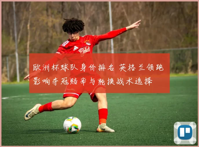 欧洲杯球队身价排名 英格兰领跑 影响夺冠赔率与轮换战术选择