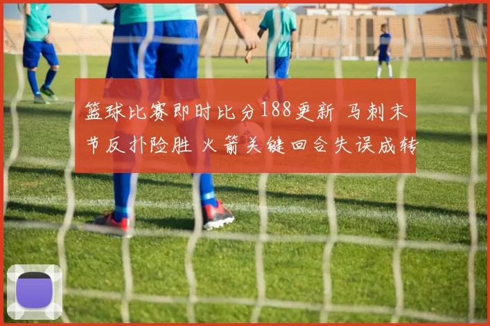篮球比赛即时比分188更新 马刺末节反扑险胜 火箭关键回合失误成转折