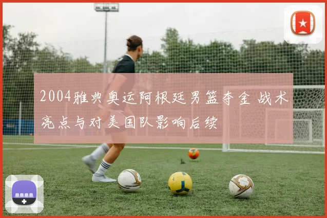 2004雅典奥运阿根廷男篮夺金 战术亮点与对美国队影响后续