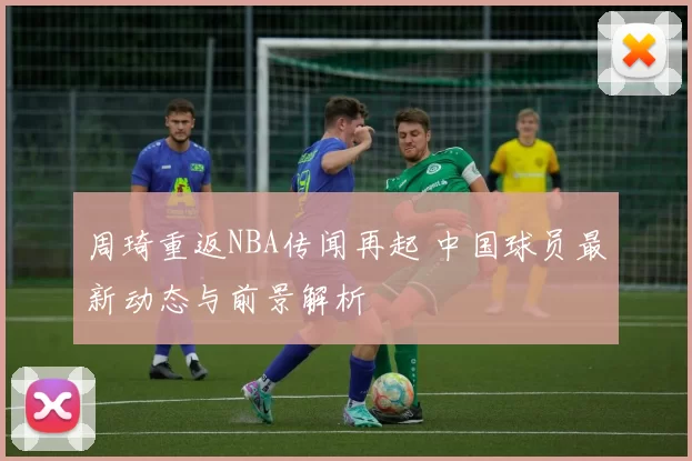 周琦重返NBA传闻再起 中国球员最新动态与前景解析