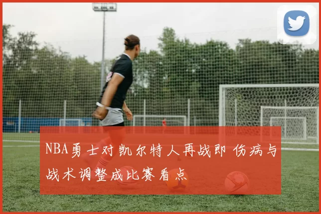 NBA勇士对凯尔特人再战即 伤病与战术调整成比赛看点