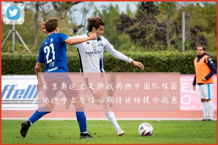 东京奥运女足热战再燃中国队绿茵场迎冲击与信心期待逆转提升战意