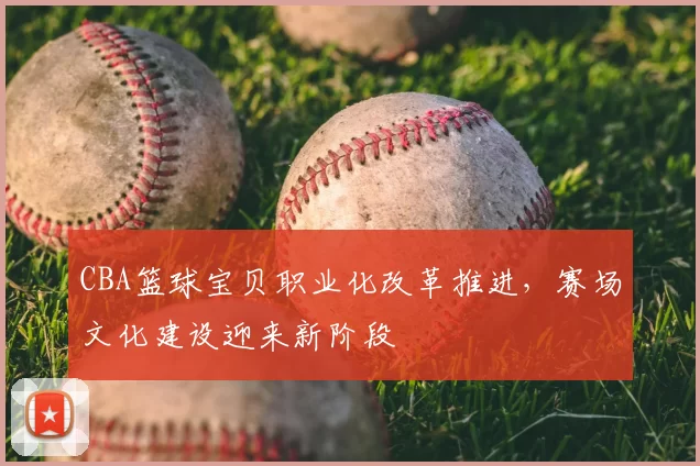 CBA篮球宝贝职业化改革推进，赛场文化建设迎来新阶段
