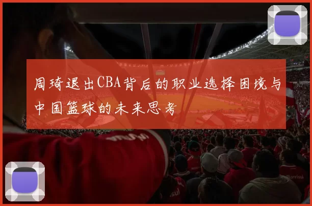 周琦退出CBA背后的职业选择困境与中国篮球的未来思考
