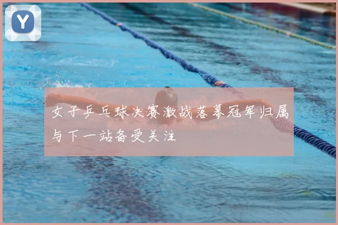 女子乒乓球决赛激战落幕冠军归属与下一站备受关注