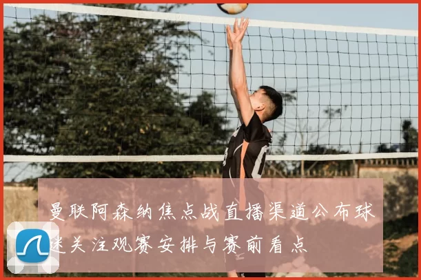 曼联阿森纳焦点战直播渠道公布球迷关注观赛安排与赛前看点