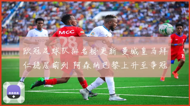 欧冠足球队排名榜更新 曼城皇马拜仁稳居前列 阿森纳巴黎上升至争冠区