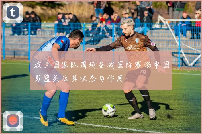 波兰国家队周琦备战国际赛场中国男篮关注其状态与作用