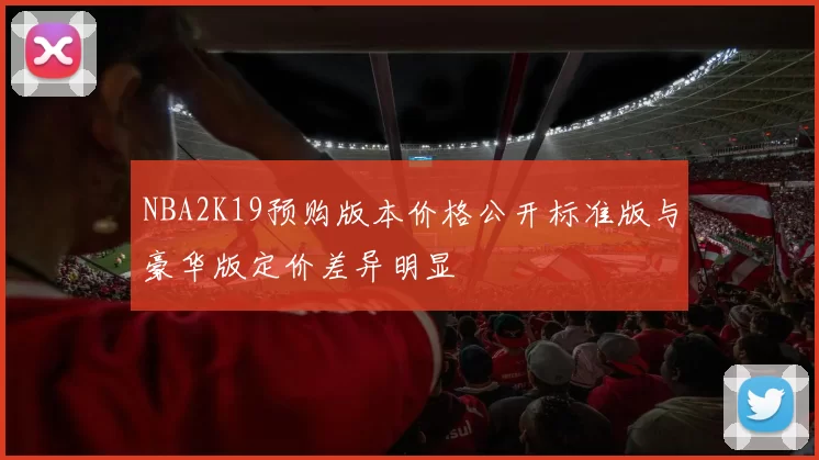 NBA2K19预购版本价格公开标准版与豪华版定价差异明显