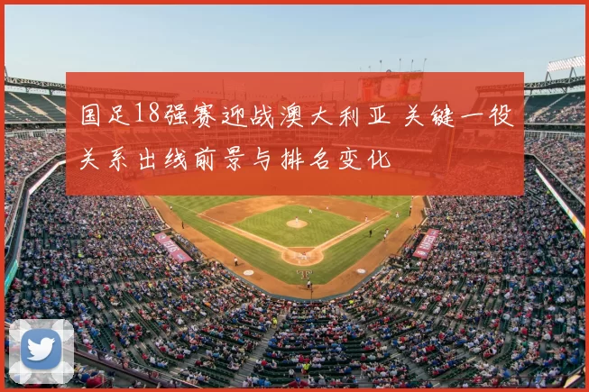 国足18强赛迎战澳大利亚 关键一役关系出线前景与排名变化