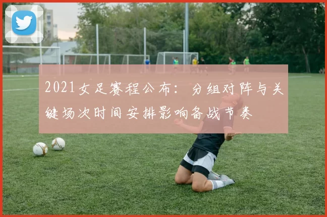 2021女足赛程公布：分组对阵与关键场次时间安排影响备战节奏