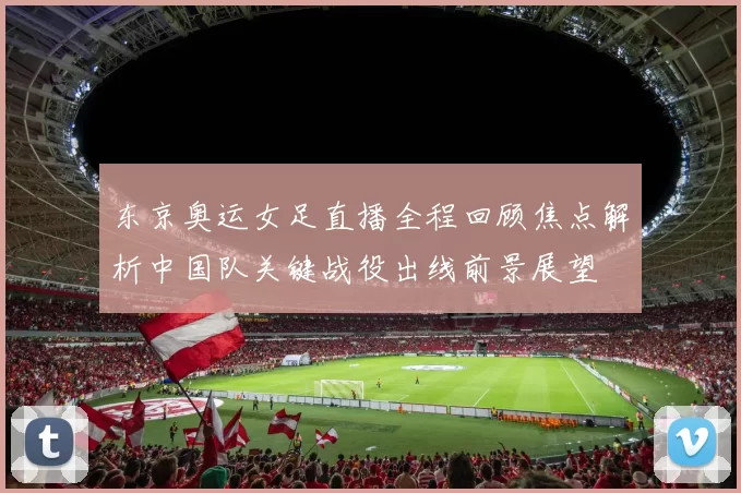东京奥运女足直播全程回顾焦点解析中国队关键战役出线前景展望