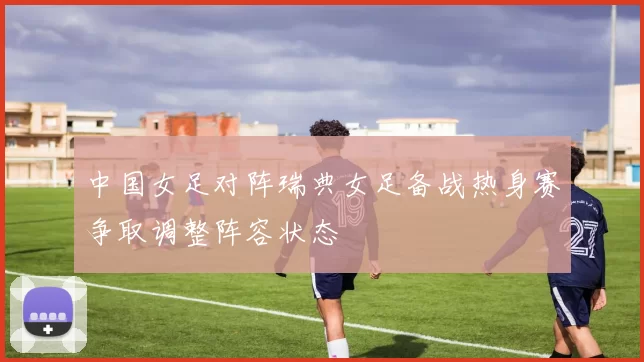 中国女足对阵瑞典女足备战热身赛争取调整阵容状态