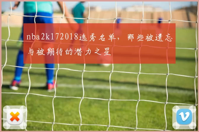 nba2k172018选秀名单,那些被遗忘与被期待的潜力之星