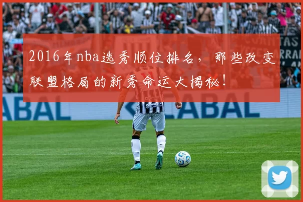 2016年nba选秀顺位排名，那些改变联盟格局的新秀命运大揭秘！