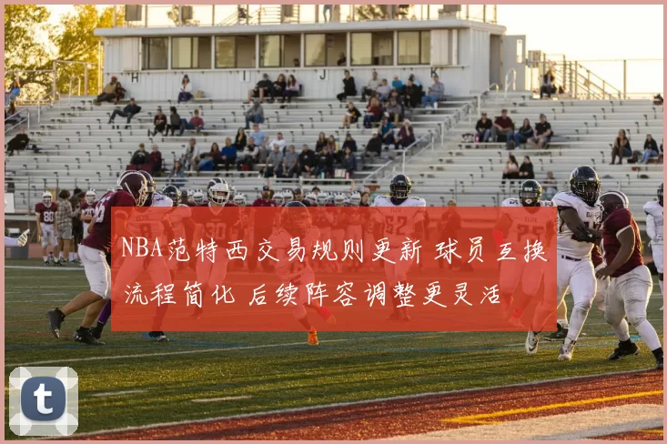 NBA范特西交易规则更新 球员互换流程简化 后续阵容调整更灵活