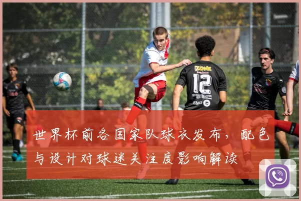 世界杯前各国家队球衣发布,配色与设计对球迷关注度影响解读