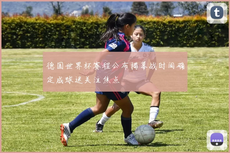 德国世界杯赛程公布揭幕战时间确定成球迷关注焦点