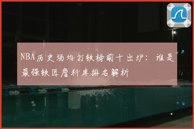 NBA历史场均打铁榜前十出炉：谁是最强铁匠詹科库排名解析