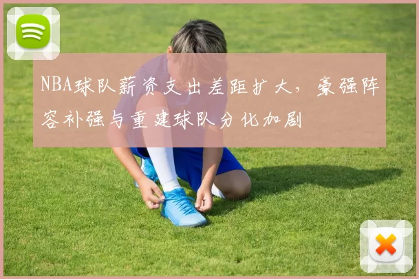 NBA球队薪资支出差距扩大，豪强阵容补强与重建球队分化加剧