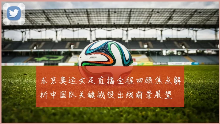 东京奥运女足直播全程回顾焦点解析中国队关键战役出线前景展望