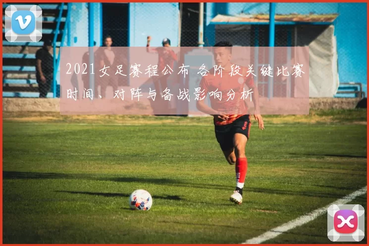 2021女足赛程公布 各阶段关键比赛时间、对阵与备战影响分析