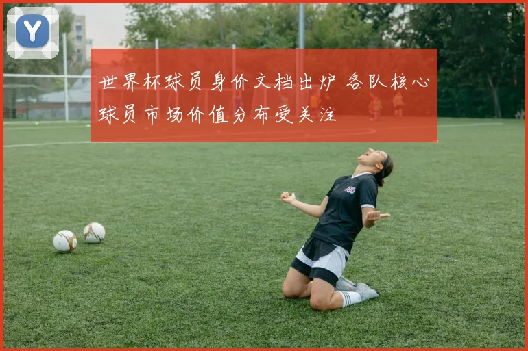 世界杯球员身价文档出炉 各队核心球员市场价值分布受关注