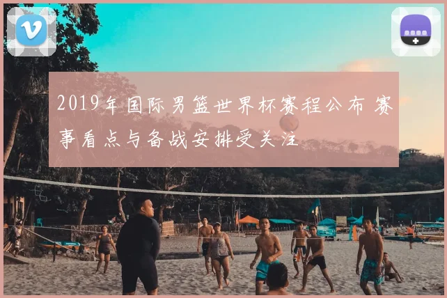 2019年国际男篮世界杯赛程公布 赛事看点与备战安排受关注