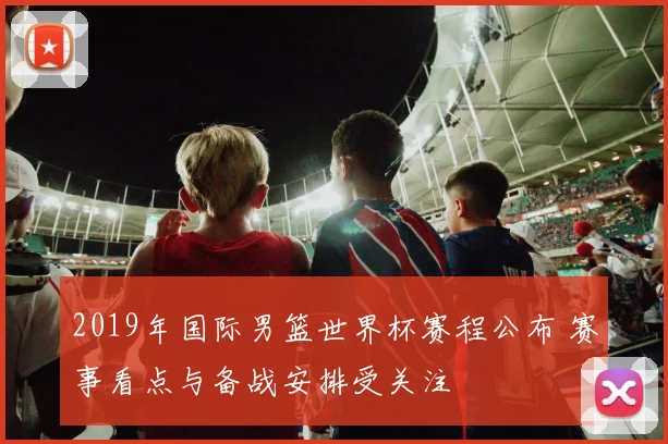 2019年国际男篮世界杯赛程公布 赛事看点与备战安排受关注