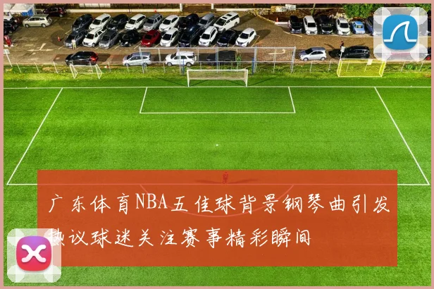 广东体育NBA五佳球背景钢琴曲引发热议球迷关注赛事精彩瞬间