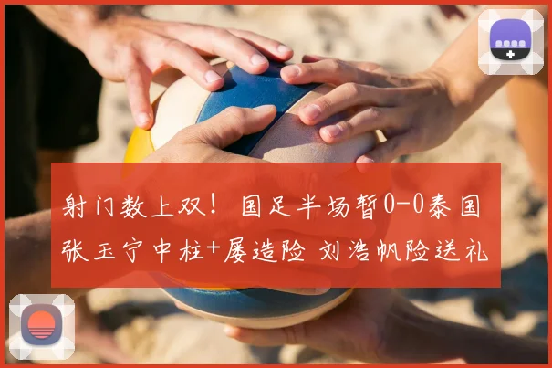 射门数上双!国足半场暂0-0泰国 张玉宁中柱+屡造险 刘浩帆险送礼