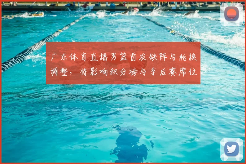 广东体育直播男篮首发缺阵与轮换调整，将影响积分榜与季后赛席位