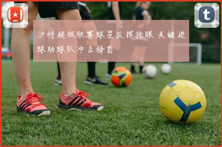 沙特超级联赛球星发挥抢眼 关键进球助球队冲击榜首