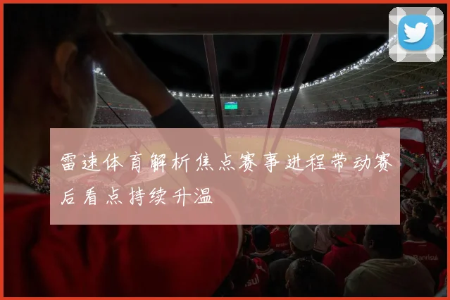 雷速体育解析焦点赛事进程带动赛后看点持续升温